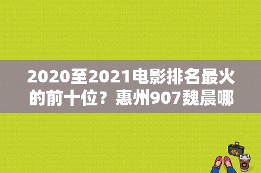 2020至2021电影排名最火的前十位？惠州907魏晨哪里人