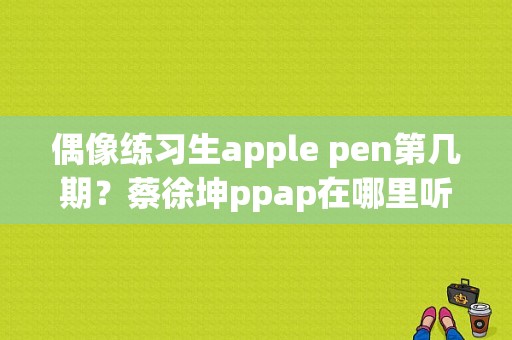 偶像练习生apple pen第几期？蔡徐坤ppap在哪里听